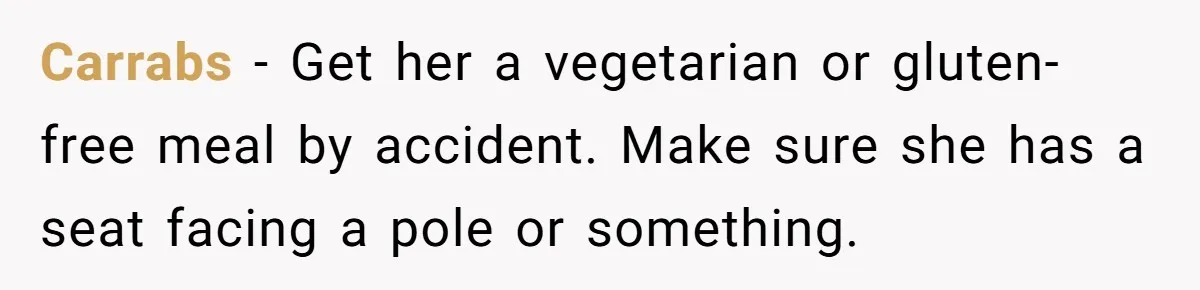 Carrabs − Get her a vegetarian or gluten-free meal by accident. Make sure she has a seat facing a pole or something.