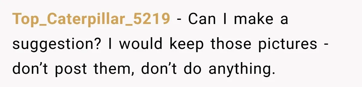 Top_Caterpillar_5219 − Can I make a suggestion? I would keep those pictures - don’t post them, don’t do anything.
