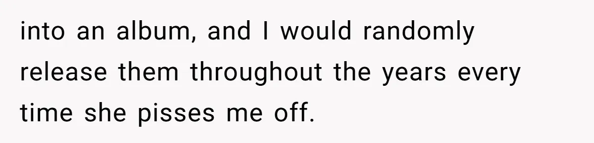 into an album, and I would randomly release them throughout the years every time she pisses me off.