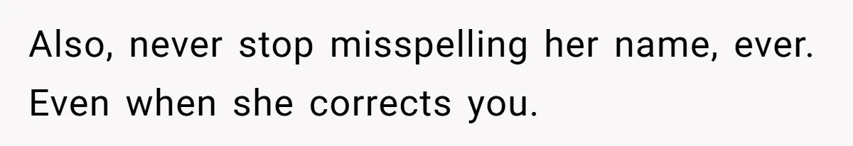 Also, never stop misspelling her name, ever. Even when she corrects you.