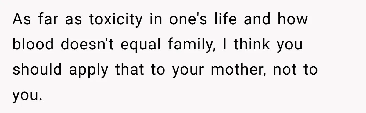 As far as toxicity in one's life and how blood doesn't equal family, I think you should apply that to your mother, not to you.