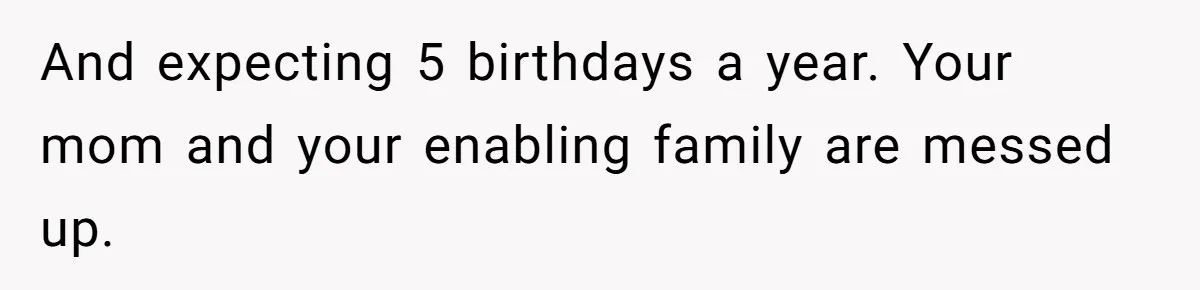 And expecting 5 birthdays a year. Your mom and your enabling family are messed up.