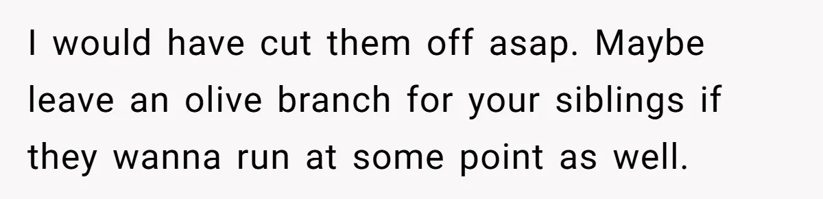 I would have cut them off asap. Maybe leave an olive branch for your siblings if they wanna run at some point as well.