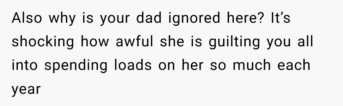 Also why is your dad ignored here? It’s shocking how awful she is guilting you all into spending loads on her so much each year