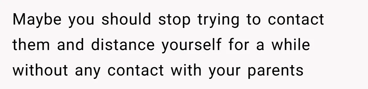 Maybe you should stop trying to contact them and distance yourself for a while without any contact with your parents