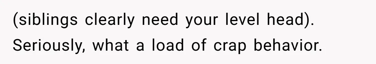 (siblings clearly need your level head). Seriously, what a load of crap behavior.