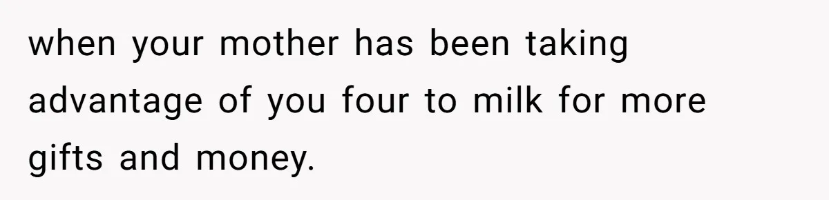 when your mother has been taking advantage of you four to milk for more gifts and money.