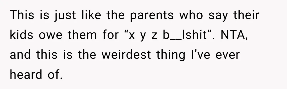 This is just like the parents who say their kids owe them for “x y z b__lshit”. NTA, and this is the weirdest thing I’ve ever heard of.