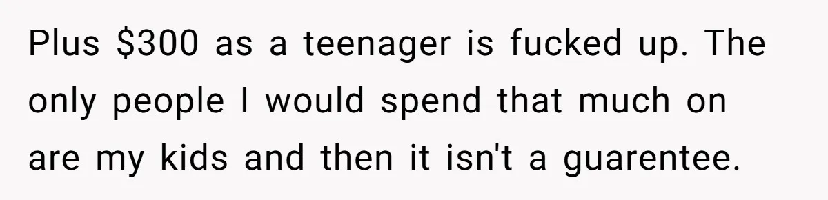 Plus $300 as a teenager is fucked up. The only people I would spend that much on are my kids and then it isn't a guarentee.