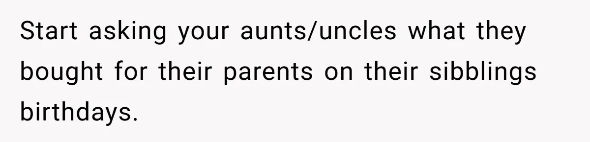 Start asking your aunts/uncles what they bought for their parents on their sibblings birthdays.