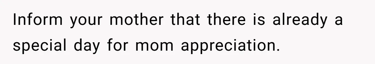 Inform your mother that there is already a special day for mom appreciation.
