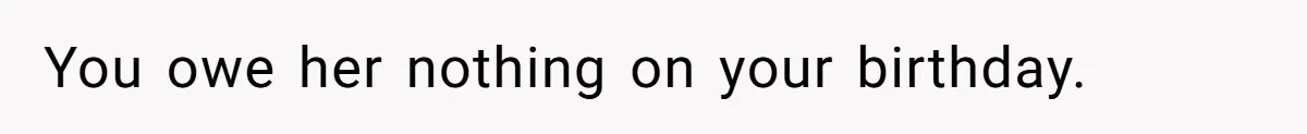 You owe her nothing on your birthday.