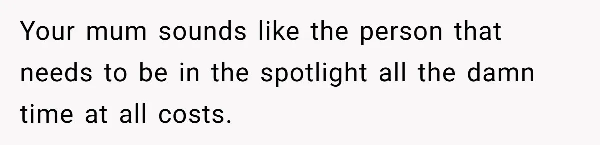 Your mum sounds like the person that needs to be in the spotlight all the damn time at all costs.