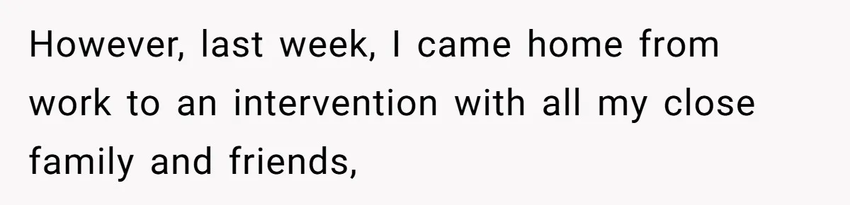 However, last week, I came home from work to an intervention with all my close family and friends,