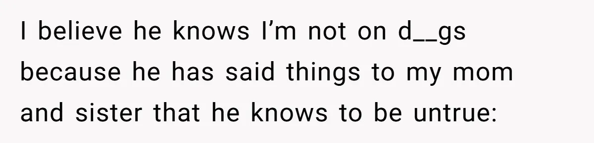 I believe he knows I’m not on d__gs because he has said things to my mom and sister that he knows to be untrue:
