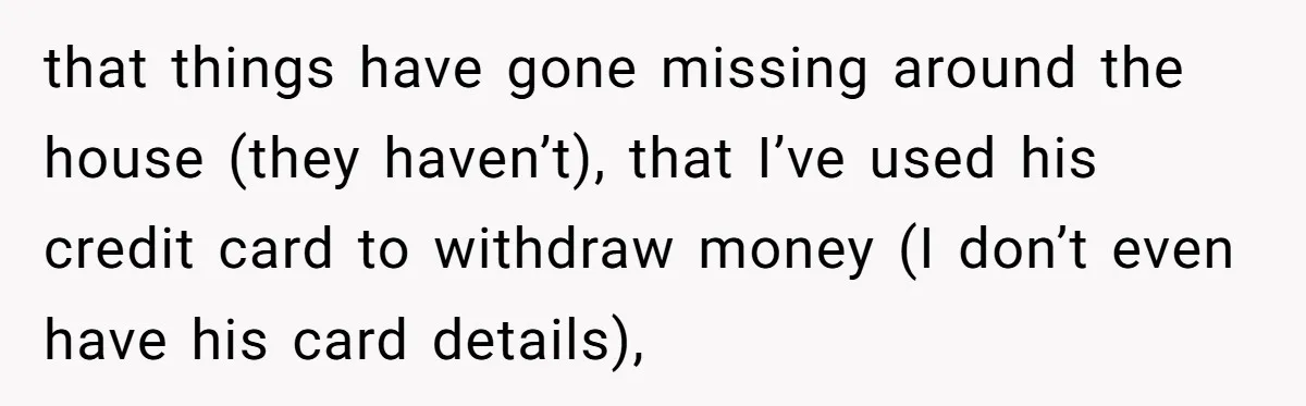 that things have gone missing around the house (they haven’t), that I’ve used his credit card to withdraw money (I don’t even have his card details),