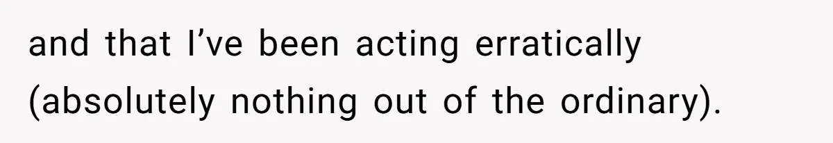 and that I’ve been acting erratically (absolutely nothing out of the ordinary).