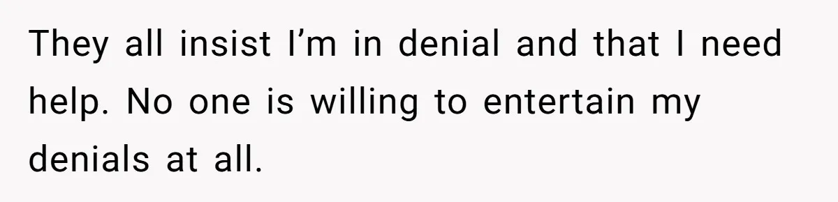 They all insist I’m in denial and that I need help. No one is willing to entertain my denials at all.