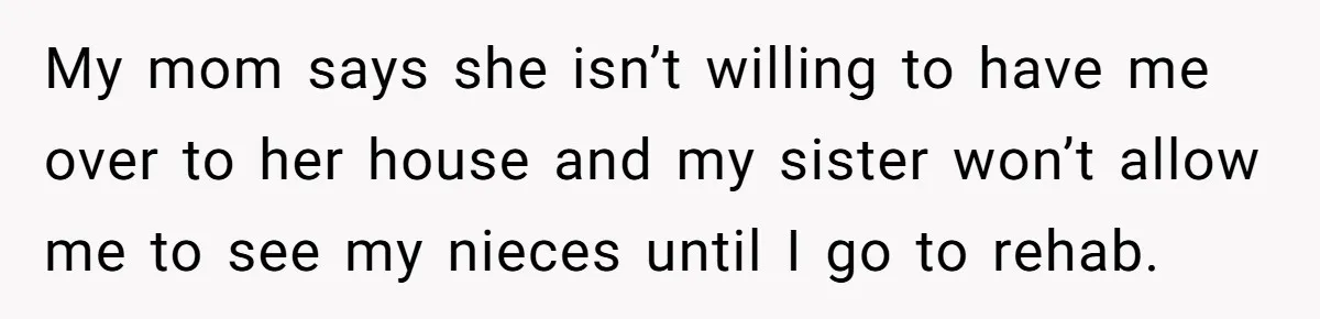 My mom says she isn’t willing to have me over to her house and my sister won’t allow me to see my nieces until I go to rehab.