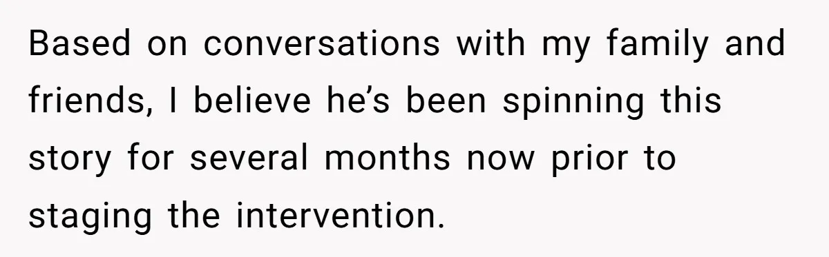 Based on conversations with my family and friends, I believe he’s been spinning this story for several months now prior to staging the intervention.