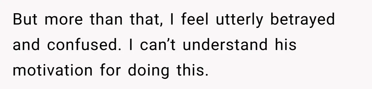 But more than that, I feel utterly betrayed and confused. I can’t understand his motivation for doing this.