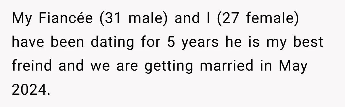 My Fiancée (31 male) and I (27 female) have been dating for 5 years he is my best freind and we are getting married in May 2024.