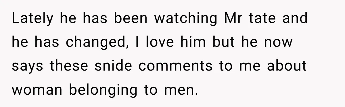 Lately he has been watching Mr tate and he has changed, I love him but he now says these snide comments to me about woman belonging to men.