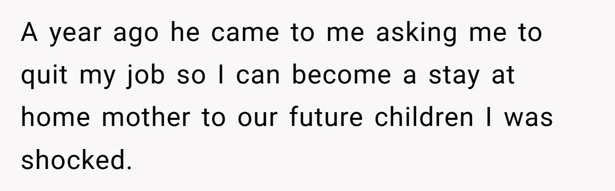 A year ago he came to me asking me to quit my job so I can become a stay at home mother to our future children I was shocked.