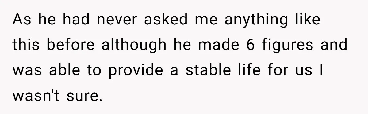 As he had never asked me anything like this before although he made 6 figures and was able to provide a stable life for us I wasn't sure.