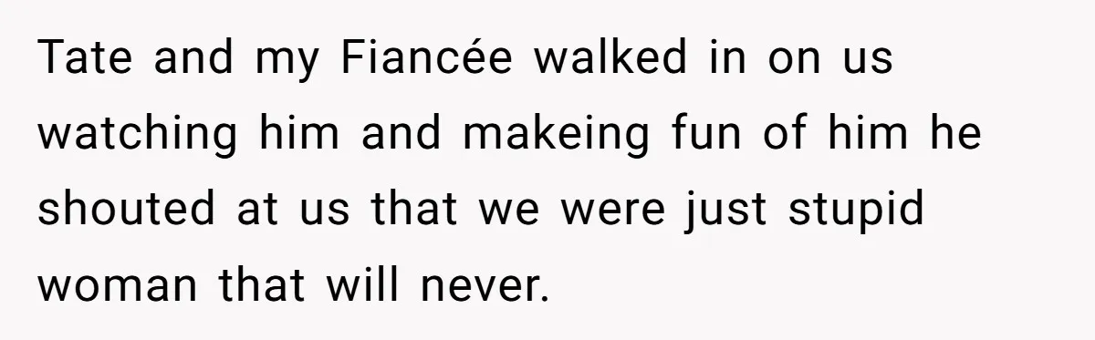 Tate and my Fiancée walked in on us watching him and makeing fun of him he shouted at us that we were just stupid woman that will never.