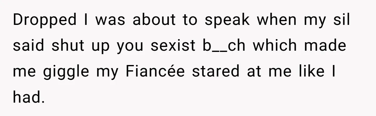Dropped I was about to speak when my sil said shut up you sexist b__ch which made me giggle my Fiancée stared at me like I had.