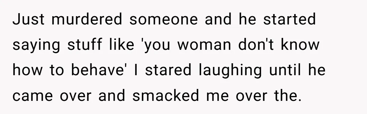Just murdered someone and he started saying stuff like 'you woman don't know how to behave' I stared laughing until he came over and smacked me over the.