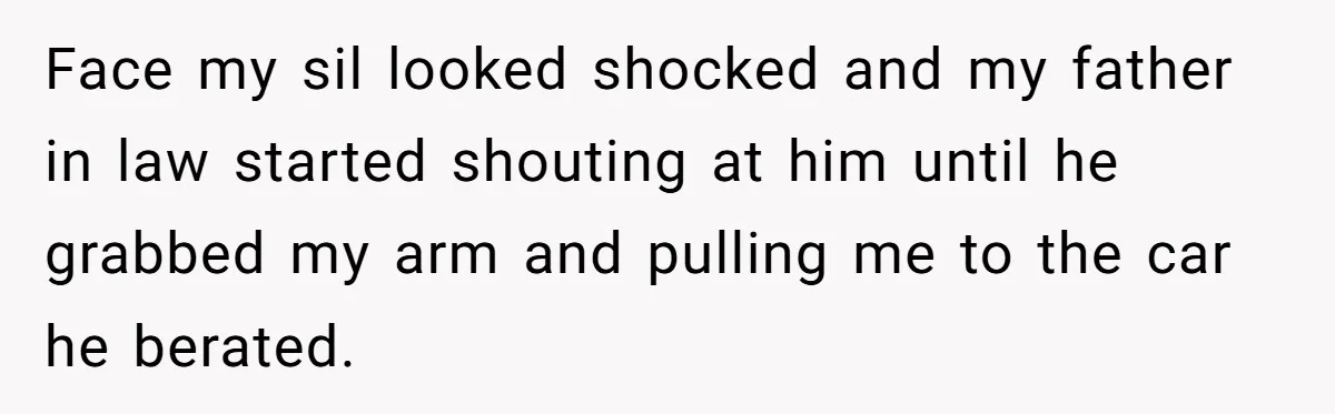 Face my sil looked shocked and my father in law started shouting at him until he grabbed my arm and pulling me to the car he berated.