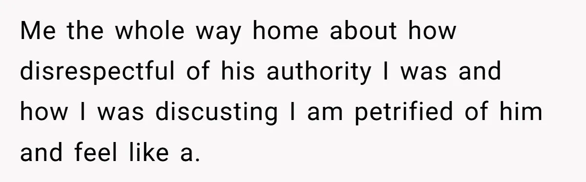 Me the whole way home about how disrespectful of his authority I was and how I was discusting I am petrified of him and feel like a.