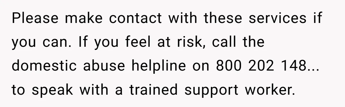 Please make contact with these services if you can. If you feel at risk, call the domestic abuse helpline on 800 202 148... to speak with a trained support worker.