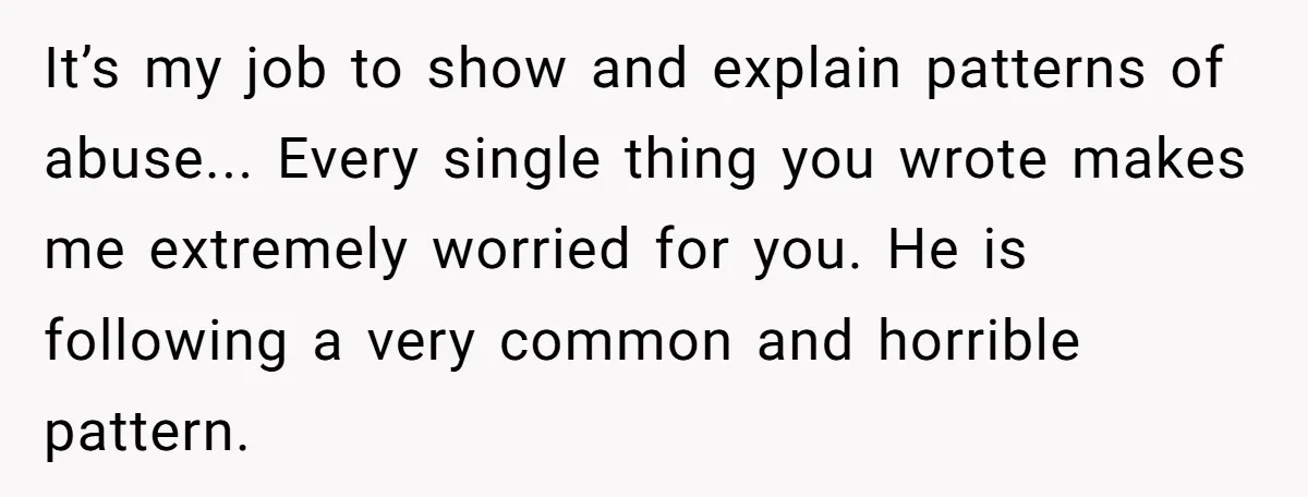 It’s my job to show and explain patterns of abuse... Every single thing you wrote makes me extremely worried for you. He is following a very common and horrible pattern.