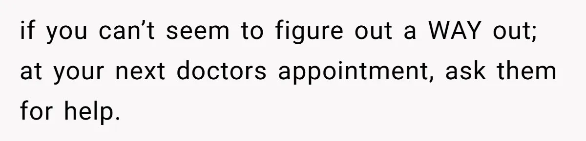 if you can’t seem to figure out a WAY out; at your next doctors appointment, ask them for help.