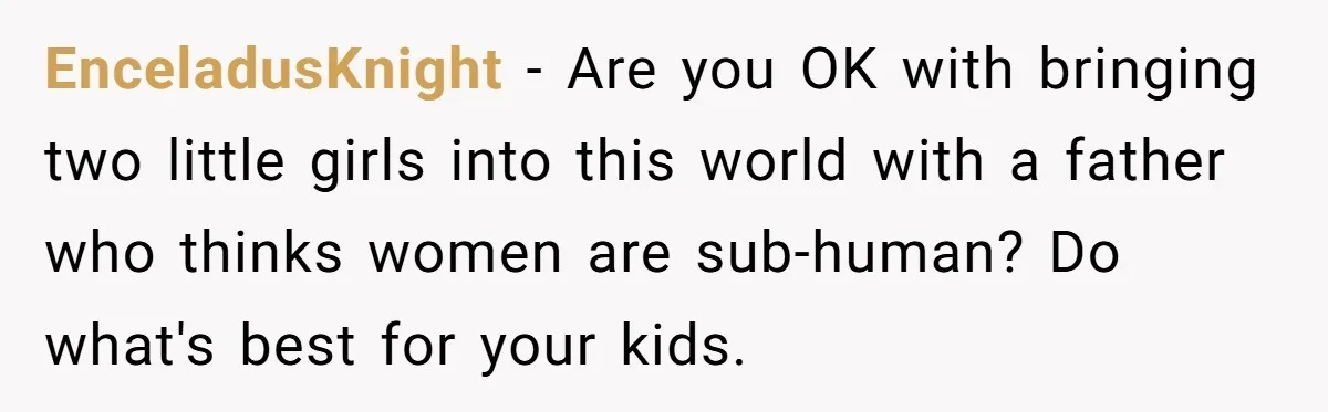 EnceladusKnight − Are you OK with bringing two little girls into this world with a father who thinks women are sub-human? Do what's best for your kids.