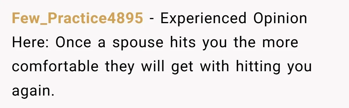 Few_Practice4895 − Experienced Opinion Here: Once a spouse hits you the more comfortable they will get with hitting you again.
