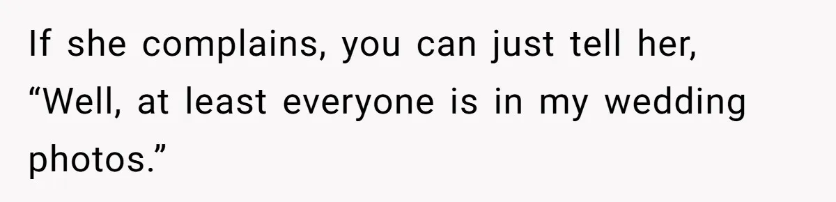 If she complains, you can just tell her, “Well, at least everyone is in my wedding photos.”