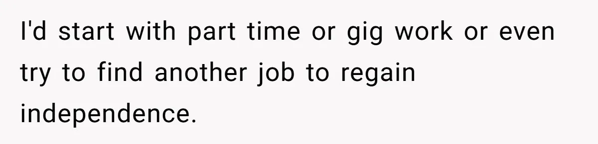 I'd start with part time or gig work or even try to find another job to regain independence.