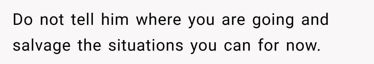 Do not tell him where you are going and salvage the situations you can for now.