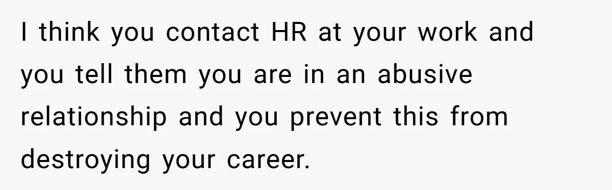 I think you contact HR at your work and you tell them you are in an abusive relationship and you prevent this from destroying your career.
