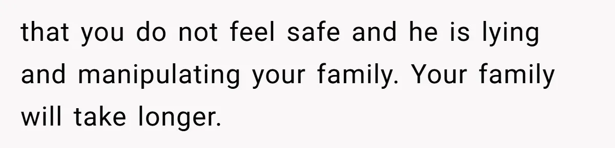 that you do not feel safe and he is lying and manipulating your family. Your family will take longer.