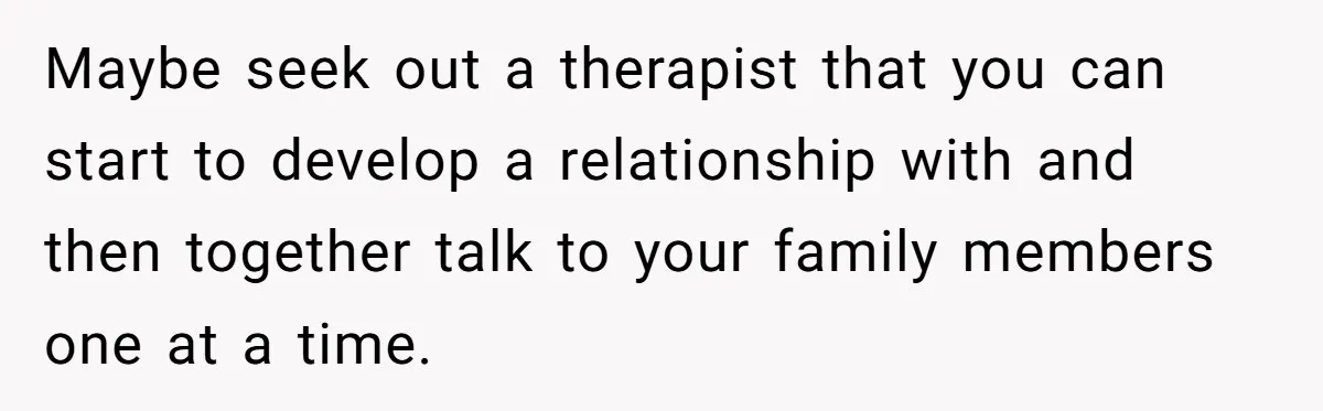 Maybe seek out a therapist that you can start to develop a relationship with and then together talk to your family members one at a time.
