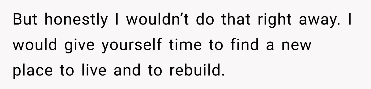 But honestly I wouldn’t do that right away. I would give yourself time to find a new place to live and to rebuild.