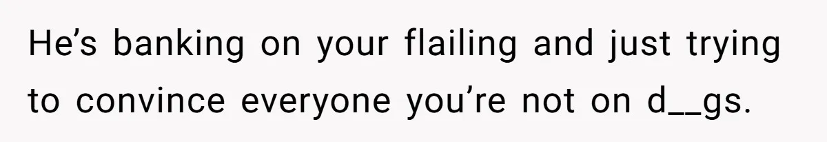 He’s banking on your flailing and just trying to convince everyone you’re not on d__gs.