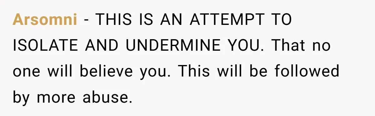 Arsomni − THIS IS AN ATTEMPT TO ISOLATE AND UNDERMINE YOU. That no one will believe you. This will be followed by more abuse.