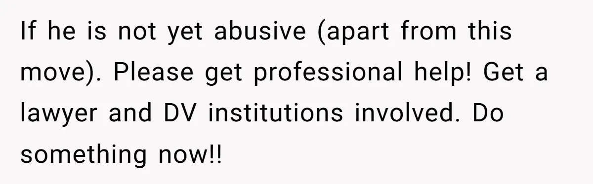 If he is not yet abusive (apart from this move). Please get professional help! Get a lawyer and DV institutions involved. Do something now!!