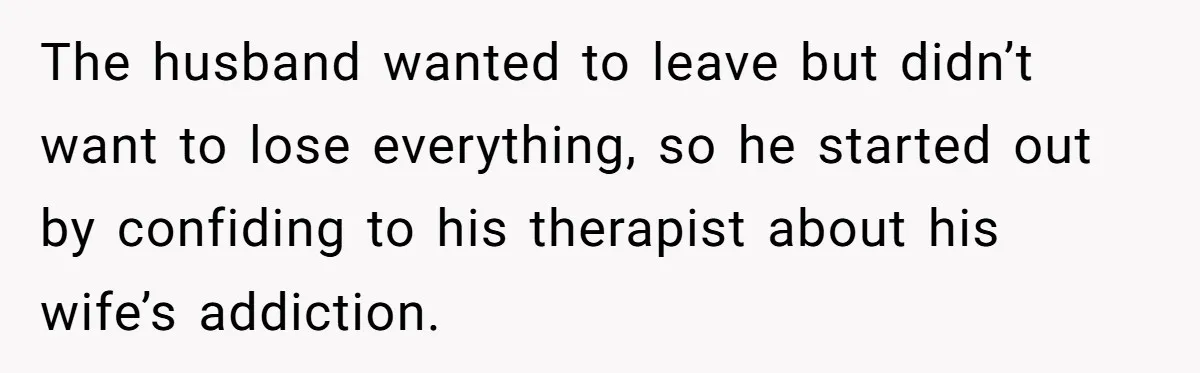 The husband wanted to leave but didn’t want to lose everything, so he started out by confiding to his therapist about his wife’s addiction.